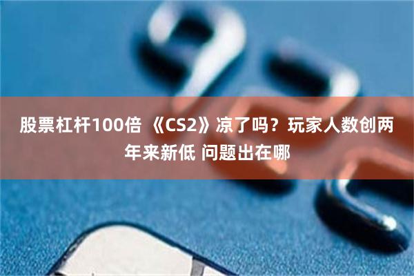股票杠杆100倍 《CS2》凉了吗？玩家人数创两年来新低 问题出在哪