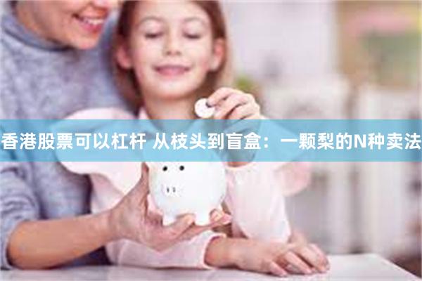 香港股票可以杠杆 从枝头到盲盒：一颗梨的N种卖法