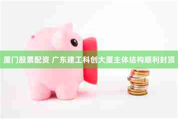 厦门股票配资 广东建工科创大厦主体结构顺利封顶