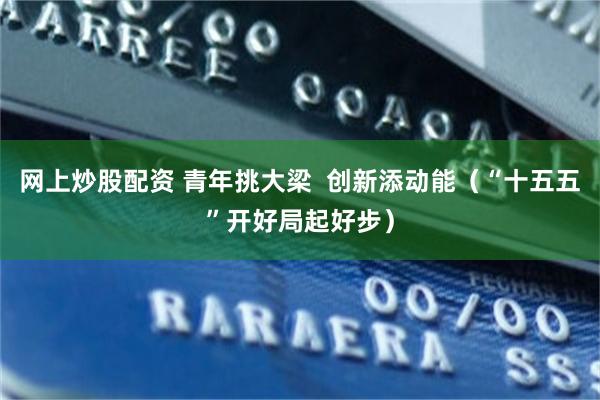 网上炒股配资 青年挑大梁  创新添动能（“十五五”开好局起好步）