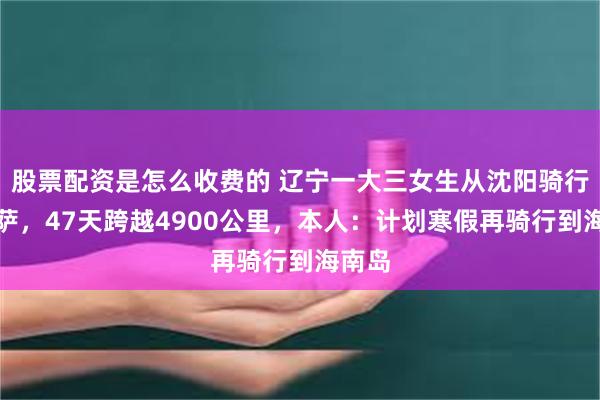 股票配资是怎么收费的 辽宁一大三女生从沈阳骑行到拉萨，47天跨越4900公里，本人：计划寒假再骑行到海南岛