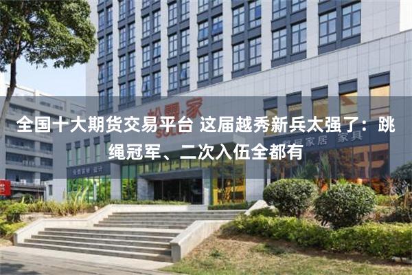全国十大期货交易平台 这届越秀新兵太强了：跳绳冠军、二次入伍全都有