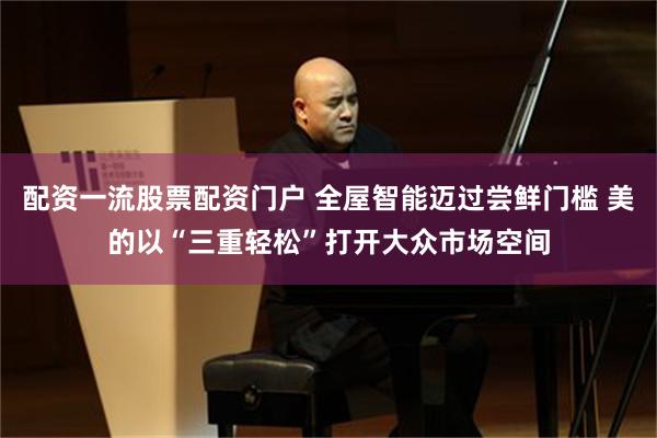配资一流股票配资门户 全屋智能迈过尝鲜门槛 美的以“三重轻松”打开大众市场空间