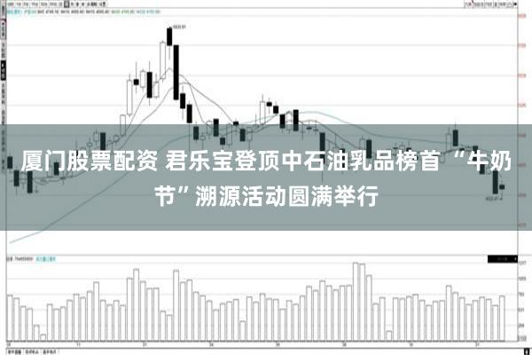 厦门股票配资 君乐宝登顶中石油乳品榜首 “牛奶节”溯源活动圆满举行