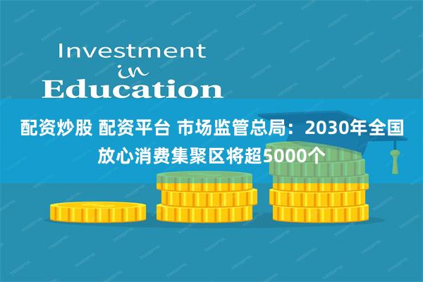 配资炒股 配资平台 市场监管总局：2030年全国放心消费集聚区将超5000个