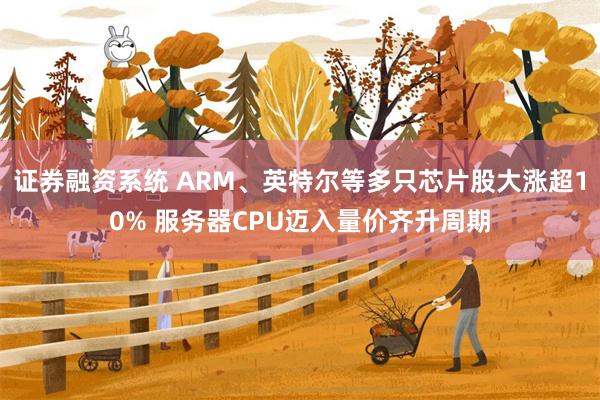 证券融资系统 ARM、英特尔等多只芯片股大涨超10% 服务器CPU迈入量价齐升周期
