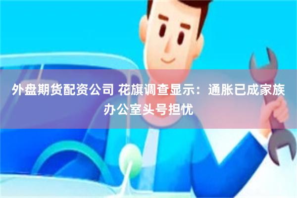 外盘期货配资公司 花旗调查显示：通胀已成家族办公室头号担忧