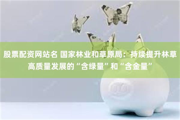 股票配资网站名 国家林业和草原局：持续提升林草高质量发展的“含绿量”和“含金量”