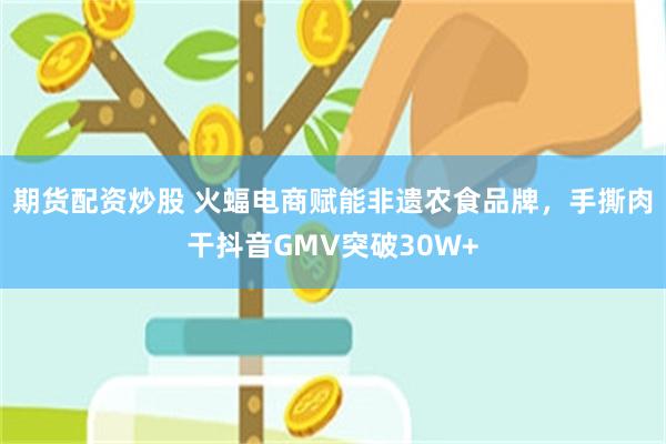 期货配资炒股 火蝠电商赋能非遗农食品牌，手撕肉干抖音GMV突破30W+
