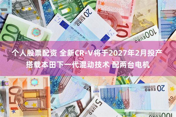 个人股票配资 全新CR-V将于2027年2月投产 搭载本田下一代混动技术 配两台电机
