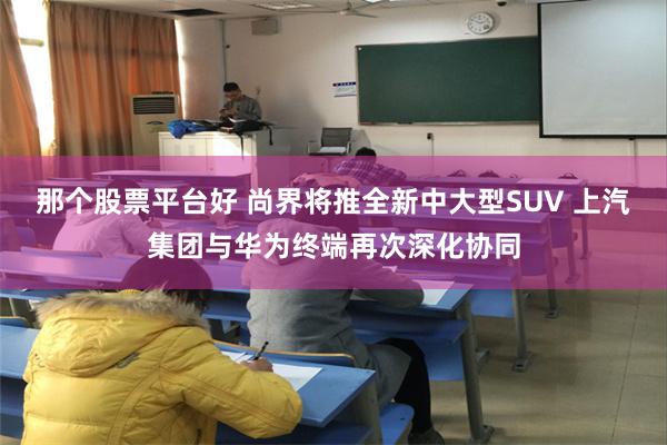 那个股票平台好 尚界将推全新中大型SUV 上汽集团与华为终端再次深化协同