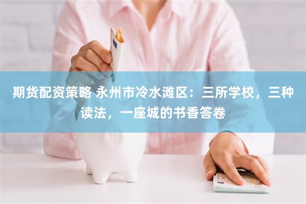 期货配资策略 永州市冷水滩区：三所学校，三种读法，一座城的书香答卷