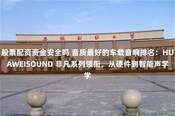 股票配资资金安全吗 音质最好的车载音响排名：HUAWEISOUND 非凡系列领衔，从硬件到智能声学