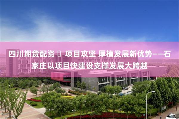 四川期货配资 ​项目攻坚 厚植发展新优势——石家庄以项目快建设支撑发展大跨越