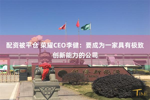 配资被平仓 荣耀CEO李健：要成为一家具有极致创新能力的公司