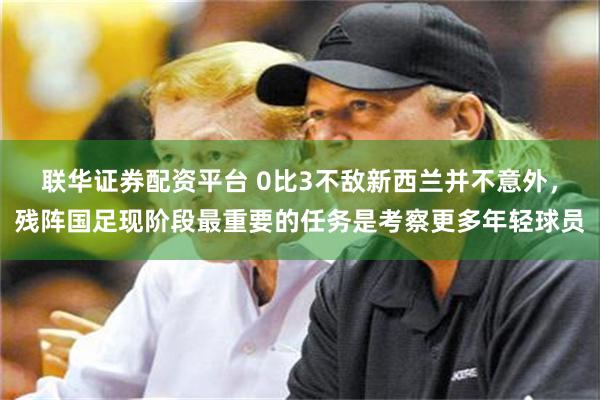 联华证券配资平台 0比3不敌新西兰并不意外，残阵国足现阶段最重要的任务是考察更多年轻球员
