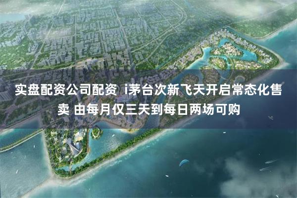 实盘配资公司配资  i茅台次新飞天开启常态化售卖 由每月仅三天到每日两场可购