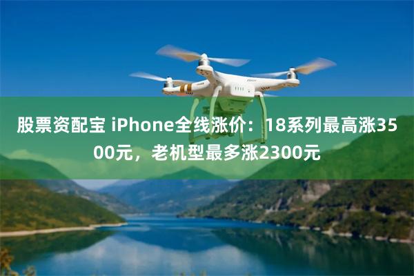 股票资配宝 iPhone全线涨价：18系列最高涨3500元，老机型最多涨2300元
