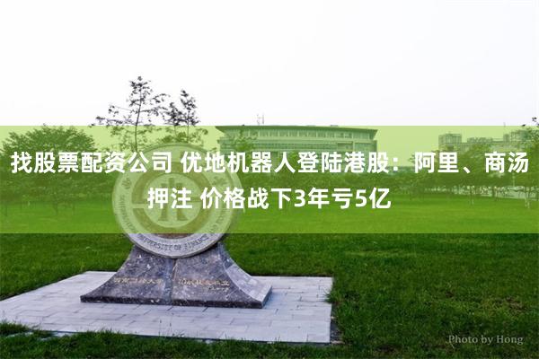 找股票配资公司 优地机器人登陆港股：阿里、商汤押注 价格战下3年亏5亿