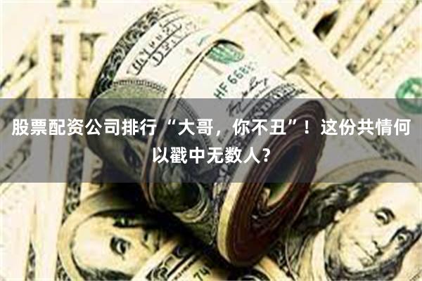股票配资公司排行 “大哥，你不丑”！这份共情何以戳中无数人？