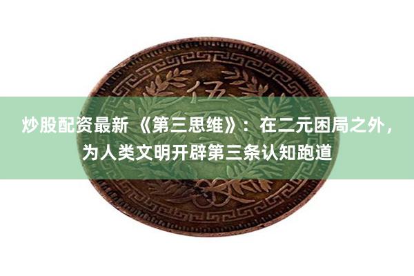 炒股配资最新 《第三思维》：在二元困局之外，为人类文明开辟第三条认知跑道