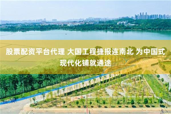 股票配资平台代理 大国工程捷报连南北 为中国式现代化铺就通途