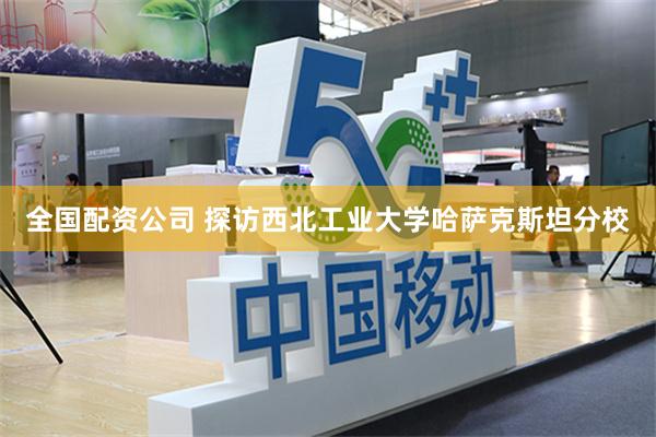 全国配资公司 探访西北工业大学哈萨克斯坦分校