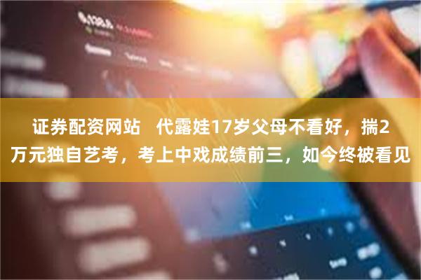 证券配资网站   代露娃17岁父母不看好，揣2万元独自艺考，考上中戏成绩前三，如今终被看见