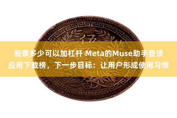 股票多少可以加杠杆 Meta的Muse助手登顶应用下载榜，下一步目标：让用户形成使用习惯