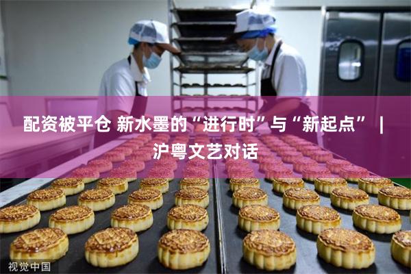 配资被平仓 新水墨的“进行时”与“新起点”  | 沪粤文艺对话
