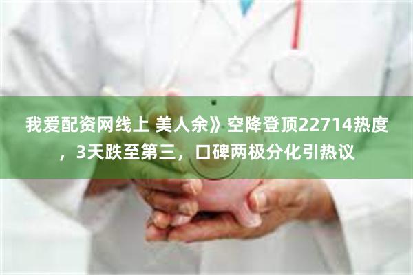 我爱配资网线上 美人余》空降登顶22714热度,3天跌至第三,口碑两极分化引热议