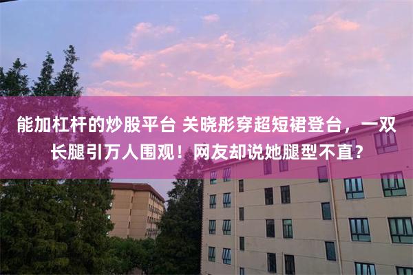 能加杠杆的炒股平台 关晓彤穿超短裙登台,一双长腿引万人围观!网友却说她腿型不直?
