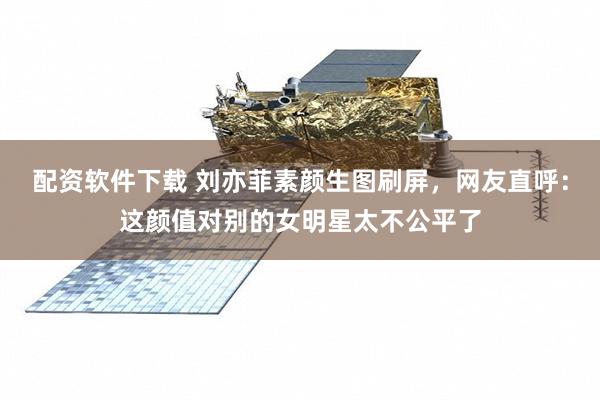 配资软件下载 刘亦菲素颜生图刷屏，网友直呼：这颜值对别的女明星太不公平了