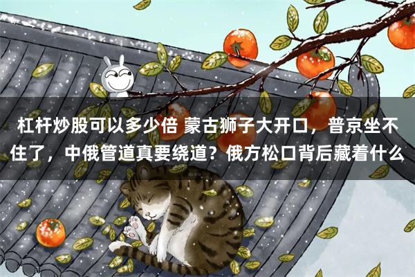 杠杆炒股可以多少倍 蒙古狮子大开口,普京坐不住了,中俄管道真要绕道?俄方松口背后藏着什么