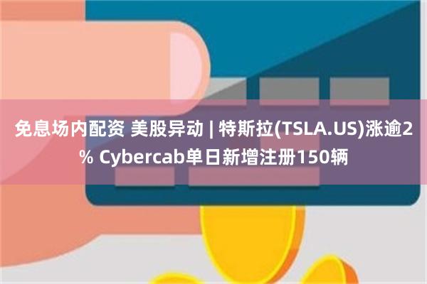 免息场内配资 美股异动 | 特斯拉(TSLA.US)涨逾2% Cybercab单日新增注册150辆