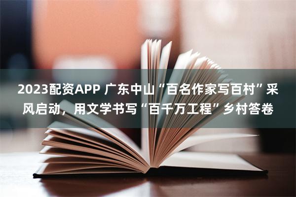 2023配资APP 广东中山“百名作家写百村”采风启动，用文学书写“百千万工程”乡村答卷