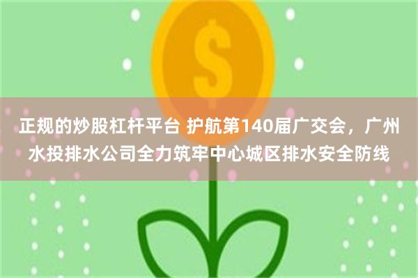 正规的炒股杠杆平台 护航第140届广交会，广州水投排水公司全力筑牢中心城区排水安全防线