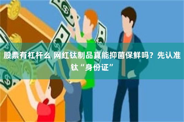 股票有杠杆么 网红钛制品真能抑菌保鲜吗?先认准钛“身份证”