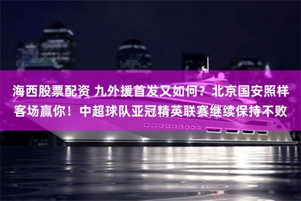 海西股票配资 九外援首发又如何？北京国安照样客场赢你！中超球队亚冠精英联赛继续保持不败