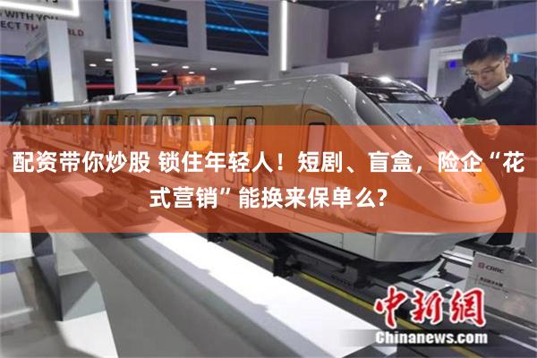 配资带你炒股 锁住年轻人！短剧、盲盒，险企“花式营销”能换来保单么?