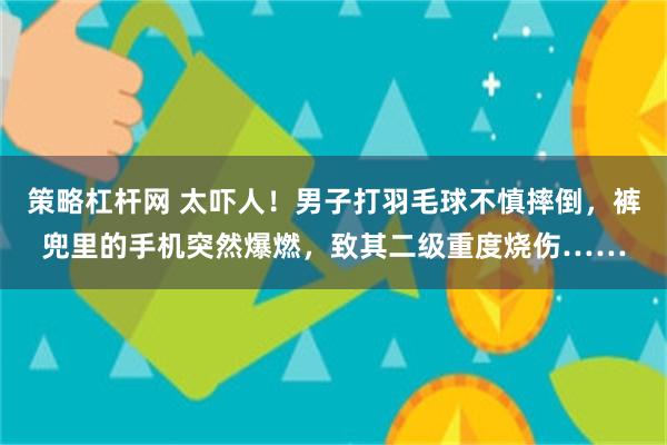 策略杠杆网 太吓人！男子打羽毛球不慎摔倒，裤兜里的手机突然爆燃，致其二级重度烧伤……