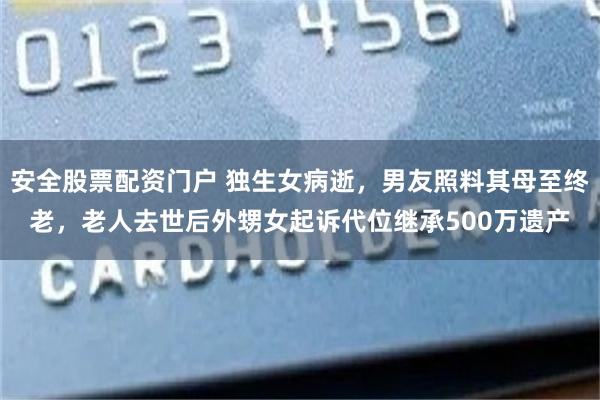 安全股票配资门户 独生女病逝，男友照料其母至终老，老人去世后外甥女起诉代位继承500万遗产