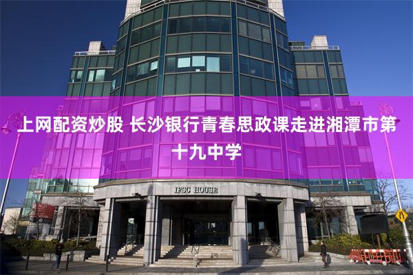 上网配资炒股 长沙银行青春思政课走进湘潭市第十九中学