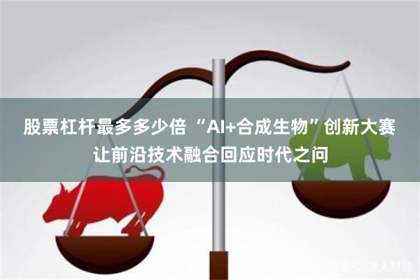 股票杠杆最多多少倍 “AI+合成生物”创新大赛让前沿技术融合回应时代之问