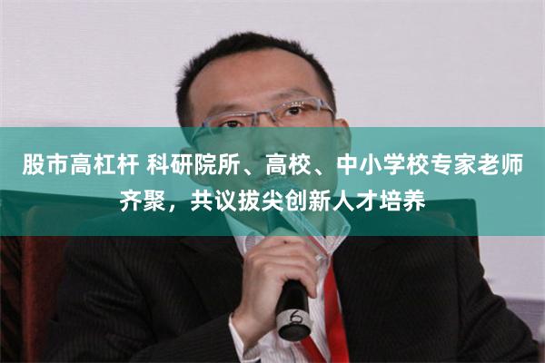 股市高杠杆 科研院所、高校、中小学校专家老师齐聚，共议拔尖创新人才培养
