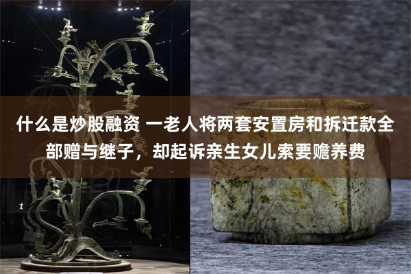 什么是炒股融资 一老人将两套安置房和拆迁款全部赠与继子，却起诉亲生女儿索要赡养费